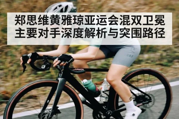 郑思维黄雅琼亚运会混双卫冕主要对手深度解析与突围路径