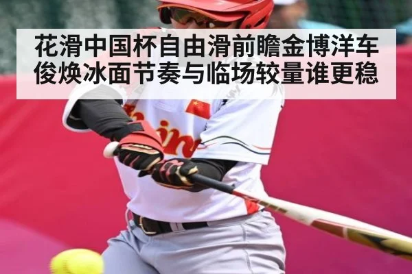 花滑中国杯自由滑前瞻金博洋车俊焕冰面节奏与临场较量谁更稳